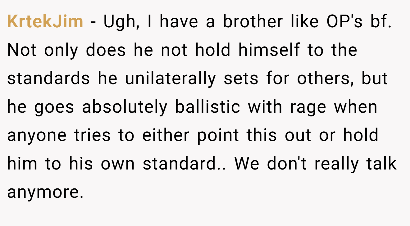 KrtekJim − Ugh, I have a brother like OP's bf. Not only does he not hold himself to the standards he unilaterally sets for others, but he goes absolutely ballistic with rage when anyone tries to either point this out or hold him to his own standard.. We don't really talk anymore.