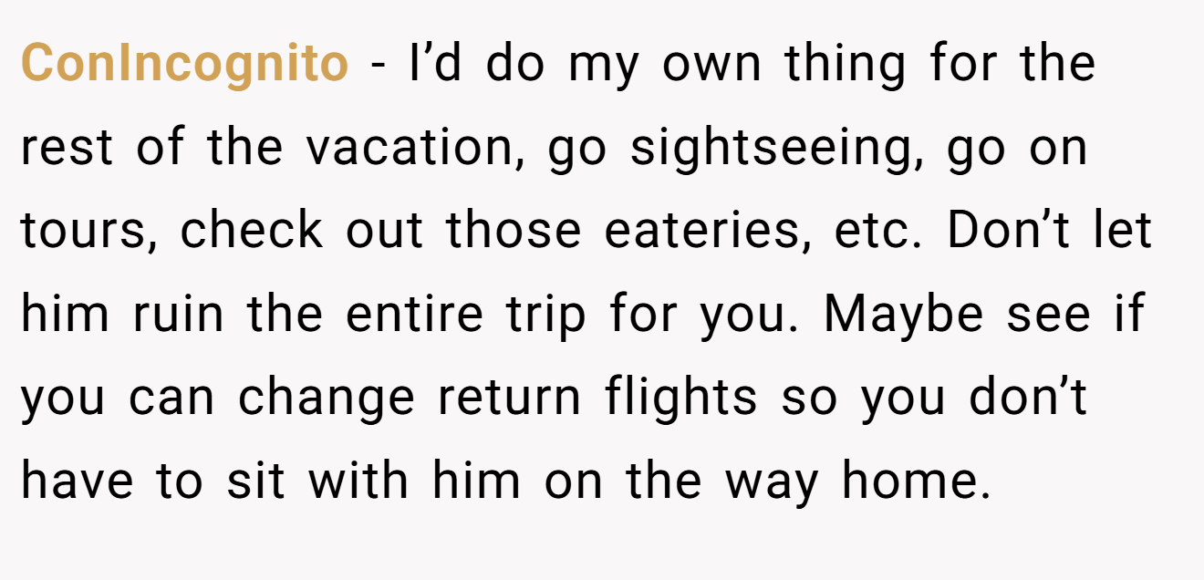 ConIncognito − I’d do my own thing for the rest of the vacation, go sightseeing, go on tours, check out those eateries, etc. Don’t let him ruin the entire trip for you. Maybe see if you can change return flights so you don’t have to sit with him on the way home.
