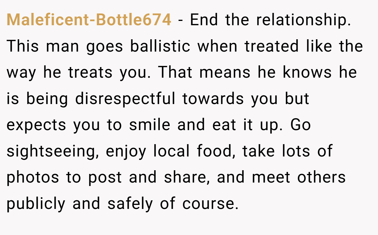 Maleficent-Bottle674 − End the relationship. This man goes ballistic when treated like the way he treats you. That means he knows he is being disrespectful towards you but expects you to smile and eat it up. Go sightseeing, enjoy local food, take lots of photos to post and share, and meet others publicly and safely of course.