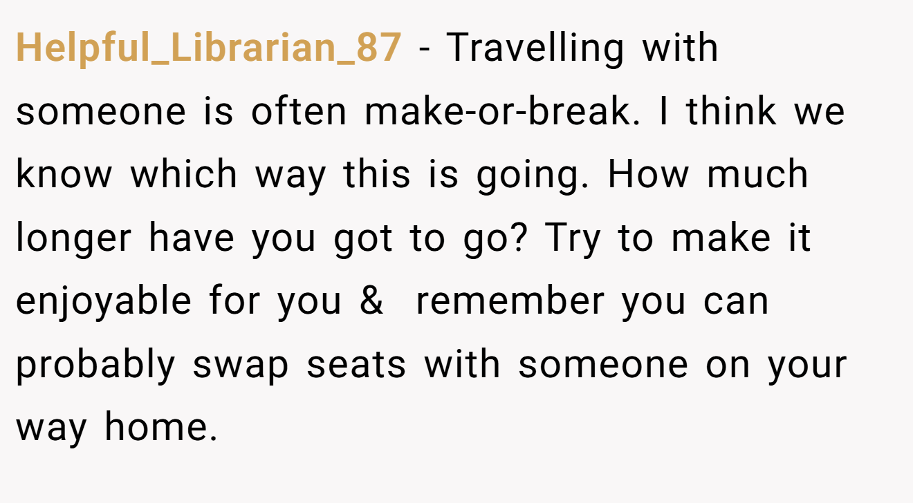 Helpful_Librarian_87 − Travelling with someone is often make-or-break. I think we know which way this is going. How much longer have you got to go? Try to make it enjoyable for you &  remember you can probably swap seats with someone on your way home.