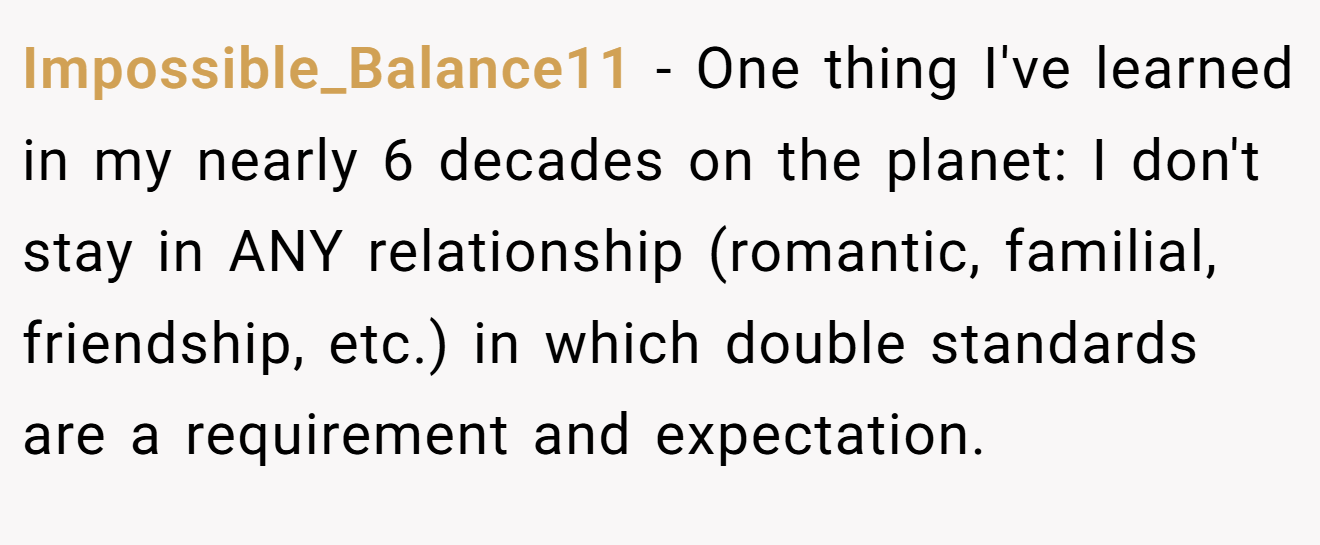 Impossible_Balance11 − One thing I've learned in my nearly 6 decades on the planet: I don't stay in ANY relationship (romantic, familial, friendship, etc.) in which double standards are a requirement and expectation.