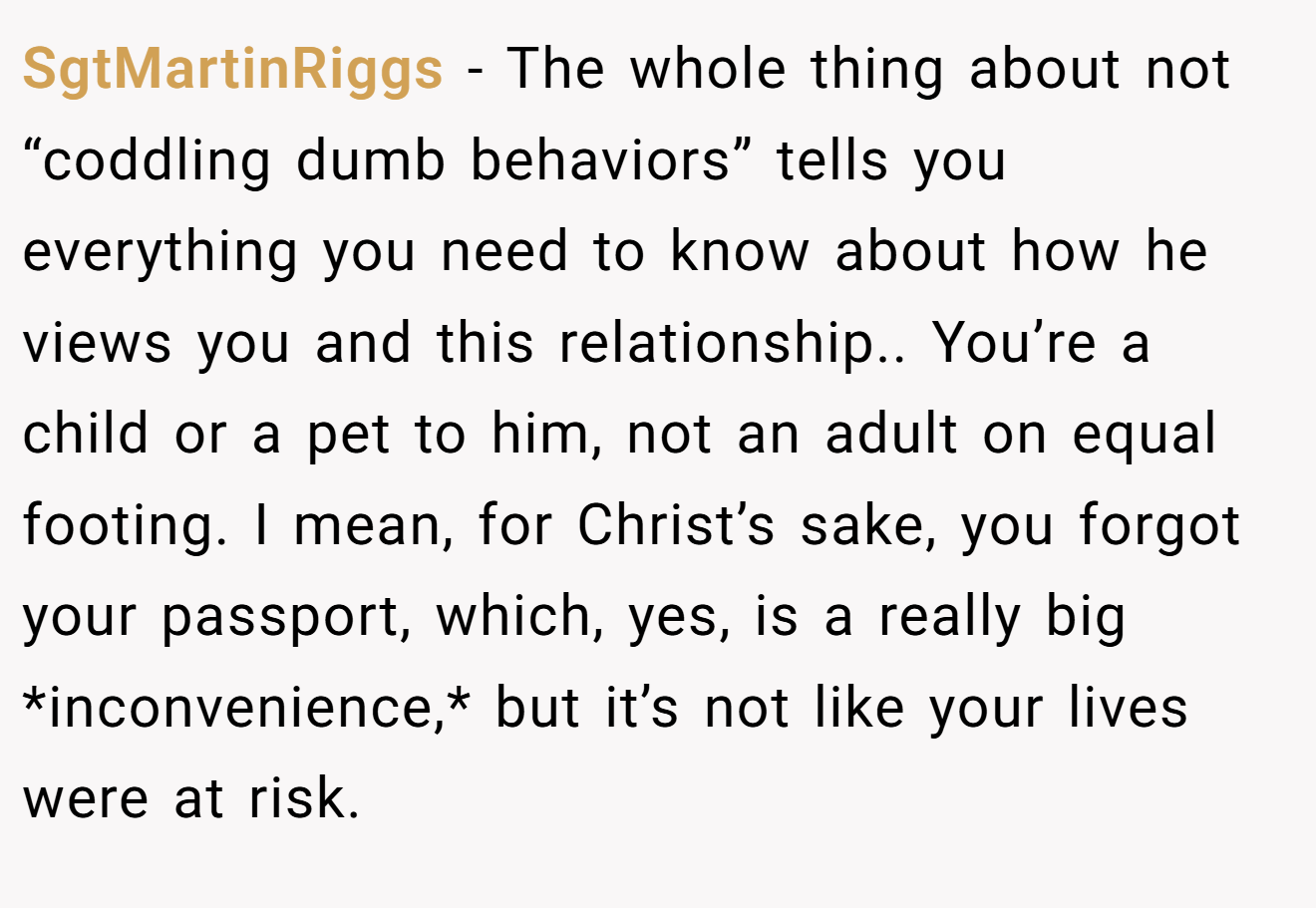 SgtMartinRiggs − The whole thing about not “coddling dumb behaviors” tells you everything you need to know about how he views you and this relationship.. You’re a child or a pet to him, not an adult on equal footing. I mean, for Christ’s sake, you forgot your passport, which, yes, is a really big *inconvenience,* but it’s not like your lives were at risk.