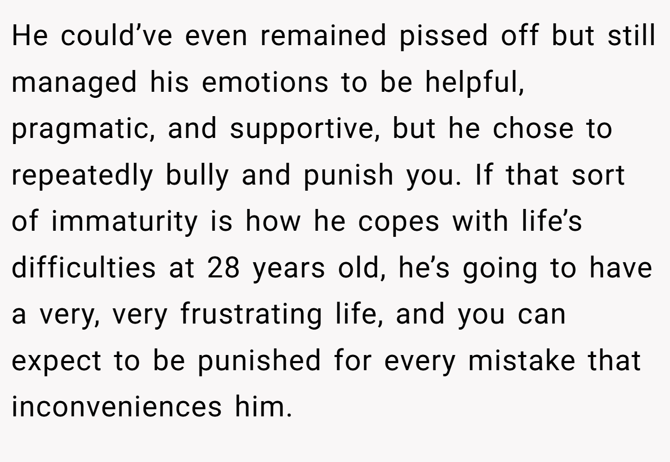 He could’ve even remained pissed off but still managed his emotions to be helpful, pragmatic, and supportive, but he chose to repeatedly bully and punish you. If that sort of immaturity is how he copes with life’s difficulties at 28 years old, he’s going to have a very, very frustrating life, and you can expect to be punished for every mistake that inconveniences him.