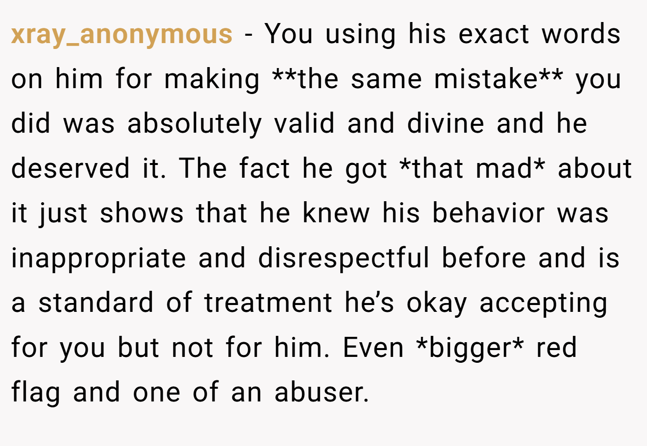 xray_anonymous − You using his exact words on him for making **the same mistake** you did was absolutely valid and divine and he deserved it. The fact he got *that mad* about it just shows that he knew his behavior was inappropriate and disrespectful before and is a standard of treatment he’s okay accepting for you but not for him. Even *bigger* red flag and one of an abuser.