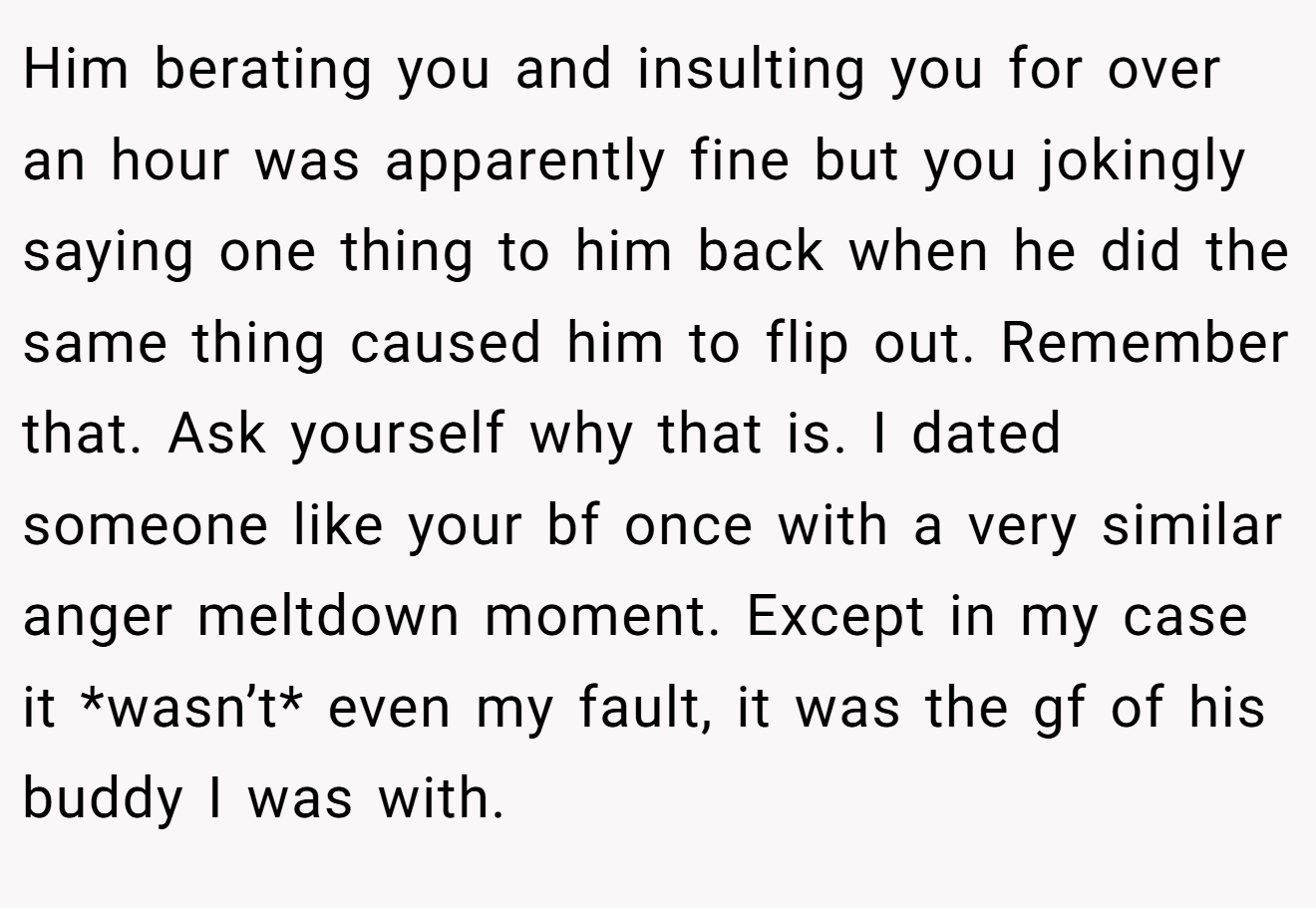 Him berating you and insulting you for over an hour was apparently fine but you jokingly saying one thing to him back when he did the same thing caused him to flip out. Remember that. Ask yourself why that is. I dated someone like your bf once with a very similar anger meltdown moment. Except in my case it *wasn’t* even my fault, it was the gf of his buddy I was with.