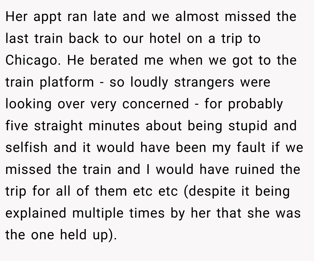 Her appt ran late and we almost missed the last train back to our hotel on a trip to Chicago. He berated me when we got to the train platform - so loudly strangers were looking over very concerned - for probably five straight minutes about being stupid and selfish and it would have been my fault if we missed the train and I would have ruined the trip for all of them etc etc (despite it being explained multiple times by her that she was the one held up).