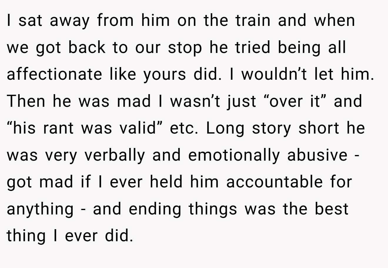 I sat away from him on the train and when we got back to our stop he tried being all affectionate like yours did. I wouldn’t let him. Then he was mad I wasn’t just “over it” and “his rant was valid” etc. Long story short he was very verbally and emotionally abusive - got mad if I ever held him accountable for anything - and ending things was the best thing I ever did.