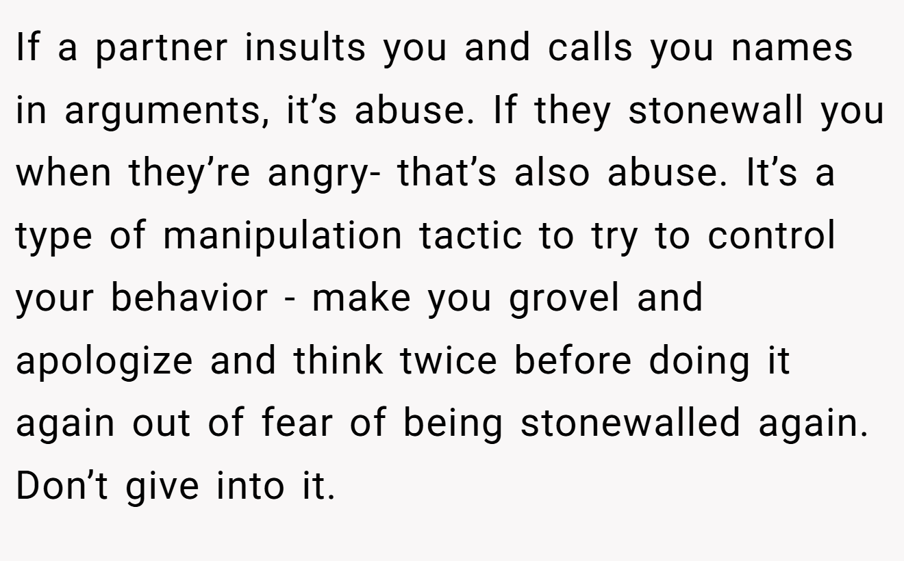 If a partner insults you and calls you names in arguments, it’s abuse. If they stonewall you when they’re angry- that’s also abuse. It’s a type of manipulation tactic to try to control your behavior - make you grovel and apologize and think twice before doing it again out of fear of being stonewalled again. Don’t give into it.