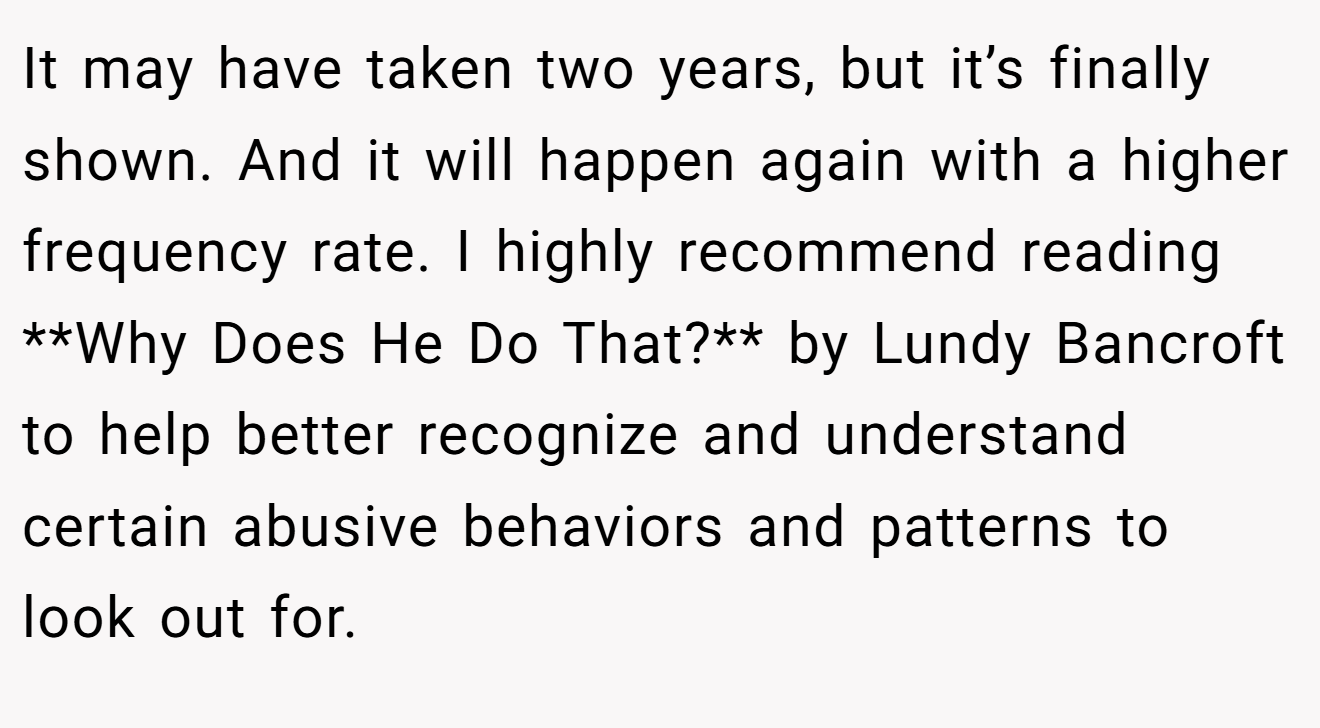 It may have taken two years, but it’s finally shown. And it will happen again with a higher frequency rate. I highly recommend reading **Why Does He Do That?** by Lundy Bancroft to help better recognize and understand certain abusive behaviors and patterns to look out for.