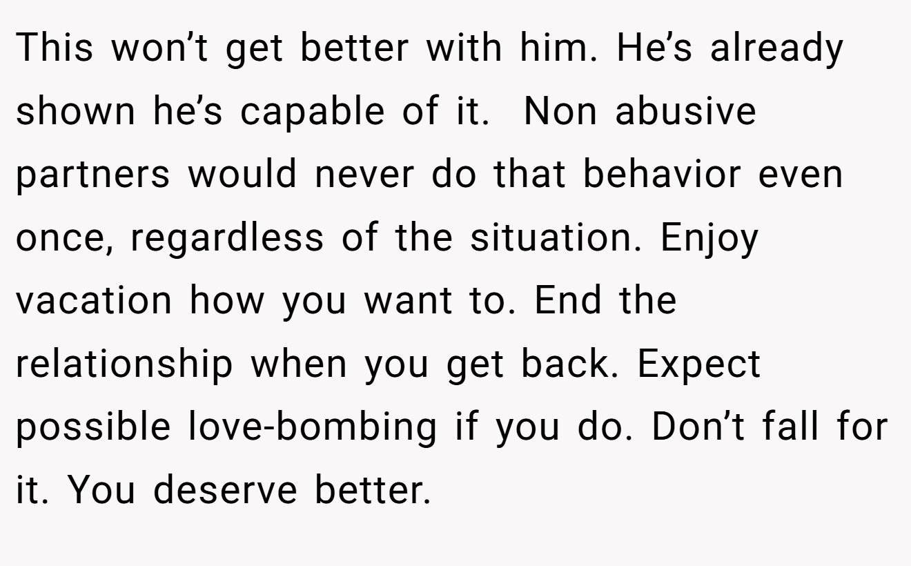 This won’t get better with him. He’s already shown he’s capable of it.  Non abusive partners would never do that behavior even once, regardless of the situation. Enjoy vacation how you want to. End the relationship when you get back. Expect possible love-bombing if you do. Don’t fall for it. You deserve better.