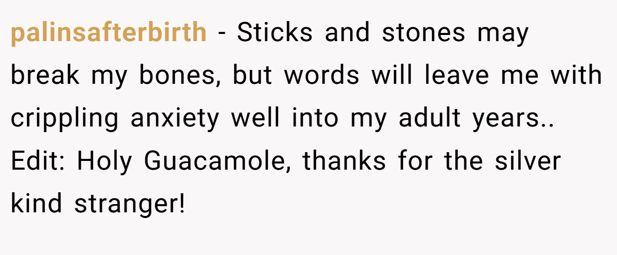 palinsafterbirth − Sticks and stones may break my bones, but words will leave me with crippling anxiety well into my adult years.. Edit: Holy Guacamole, thanks for the silver kind stranger!