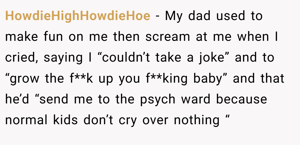 HowdieHighHowdieHoe − My dad used to make fun on me then scream at me when I cried, saying I “couldn’t take a joke” and to “grow the f**k up you f**king baby” and that he’d “send me to the psych ward because normal kids don’t cry over nothing “