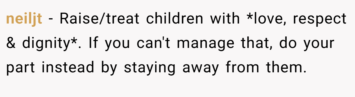neiljt − Raise/treat children with *love, respect & dignity*. If you can't manage that, do your part instead by staying away from them.