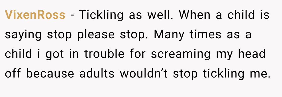 VixenRoss − Tickling as well. When a child is saying stop please stop. Many times as a child i got in trouble for screaming my head off because adults wouldn’t stop tickling me.
