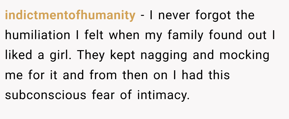 indictmentofhumanity − I never forgot the humiliation I felt when my family found out I liked a girl. They kept nagging and mocking me for it and from then on I had this subconscious fear of intimacy.