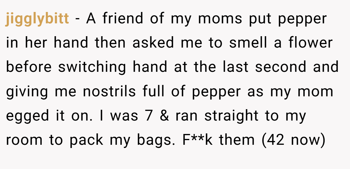 jigglybitt − A friend of my moms put pepper in her hand then asked me to smell a flower before switching hand at the last second and giving me nostrils full of pepper as my mom egged it on. I was 7 & ran straight to my room to pack my bags. F**k them (42 now)