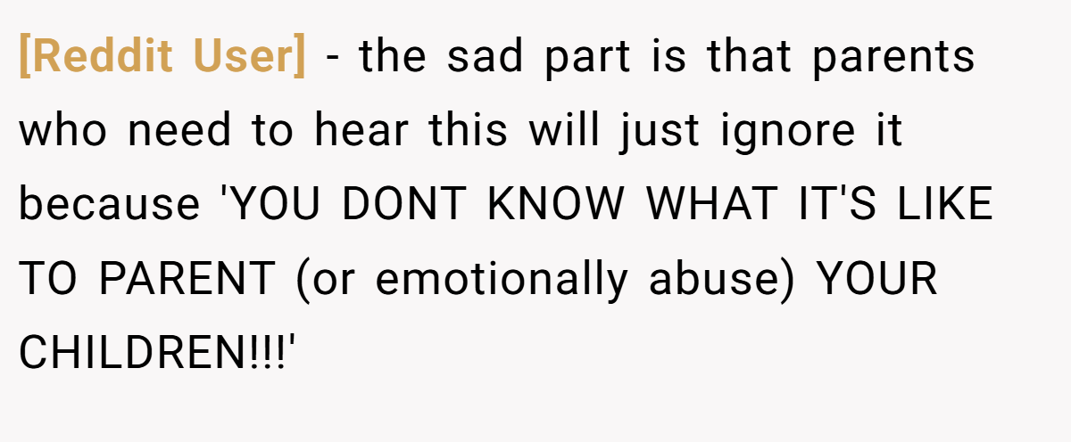 [Reddit User] − the sad part is that parents who need to hear this will just ignore it because 'YOU DONT KNOW WHAT IT'S LIKE TO PARENT (or emotionally abuse) YOUR CHILDREN!!!'