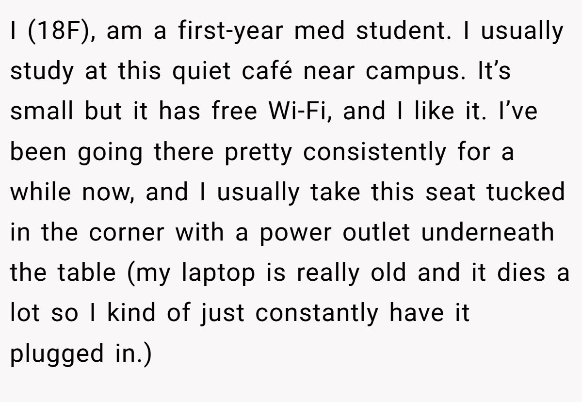 I (18F), am a first-year med student. I usually study at this quiet café near campus. It’s small but it has free Wi-Fi, and I like it. I’ve been going there pretty consistently for a while now, and I usually take this seat tucked in the corner with a power outlet underneath the table (my laptop is really old and it dies a lot so I kind of just constantly have it plugged in.)