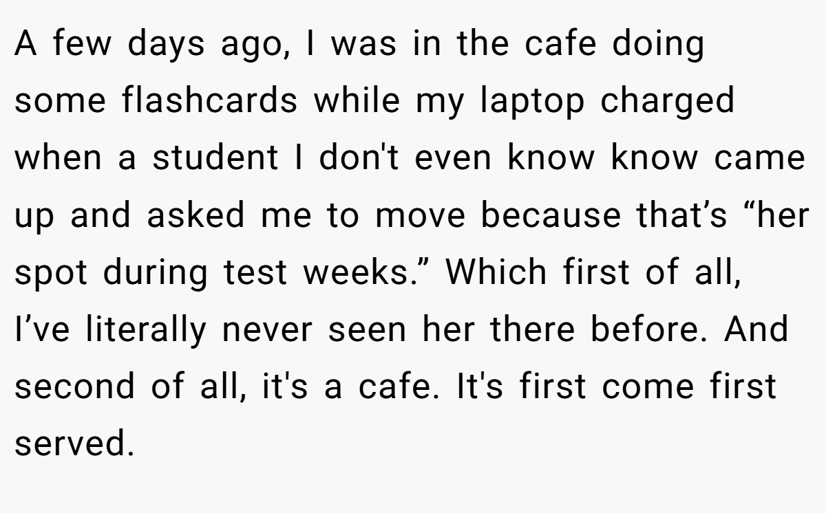 A few days ago, I was in the cafe doing some flashcards while my laptop charged when a student I don't even know know came up and asked me to move because that’s “her spot during test weeks.” Which first of all, I’ve literally never seen her there before. And second of all, it's a cafe. It's first come first served.