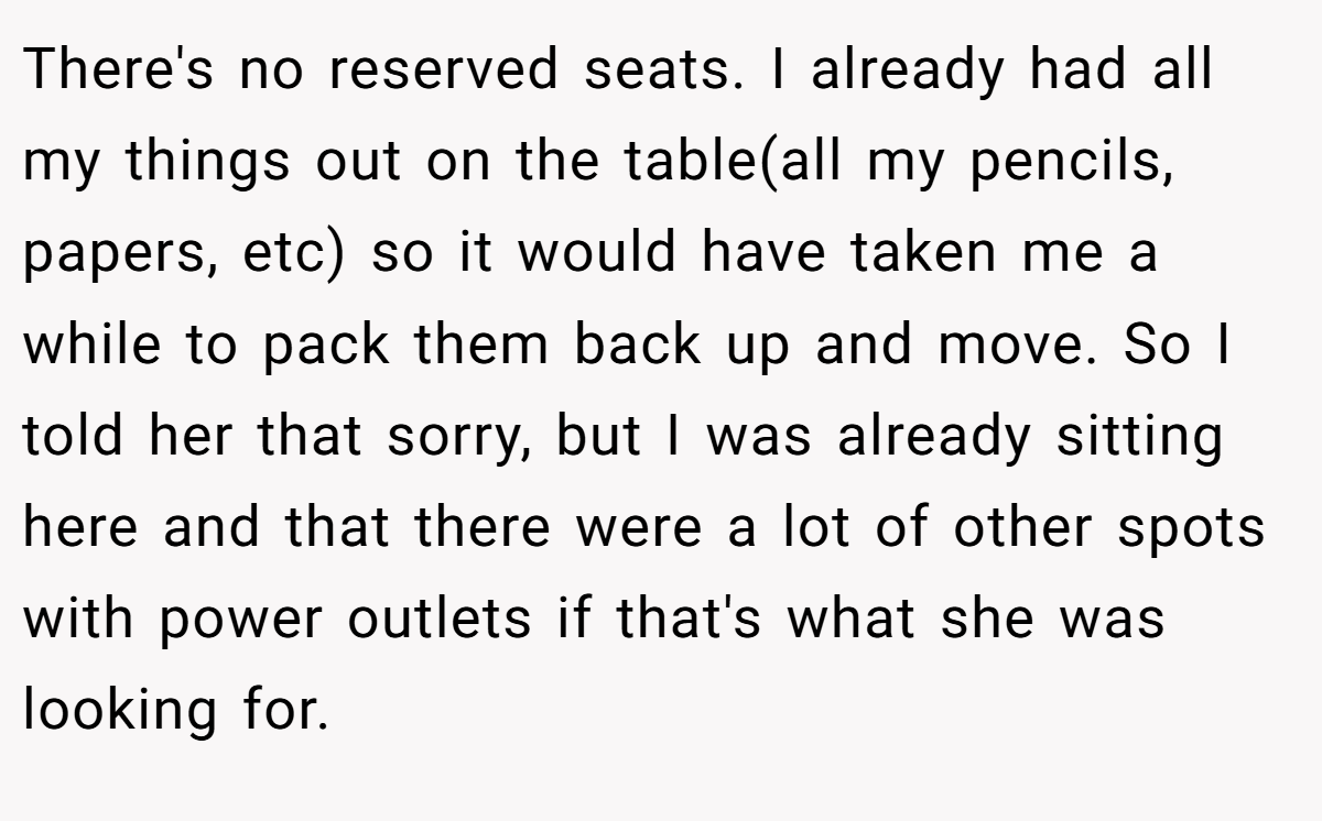 There's no reserved seats. I already had all my things out on the table(all my pencils, papers, etc) so it would have taken me a while to pack them back up and move. So I told her that sorry, but I was already sitting here and that there were a lot of other spots with power outlets if that's what she was looking for.