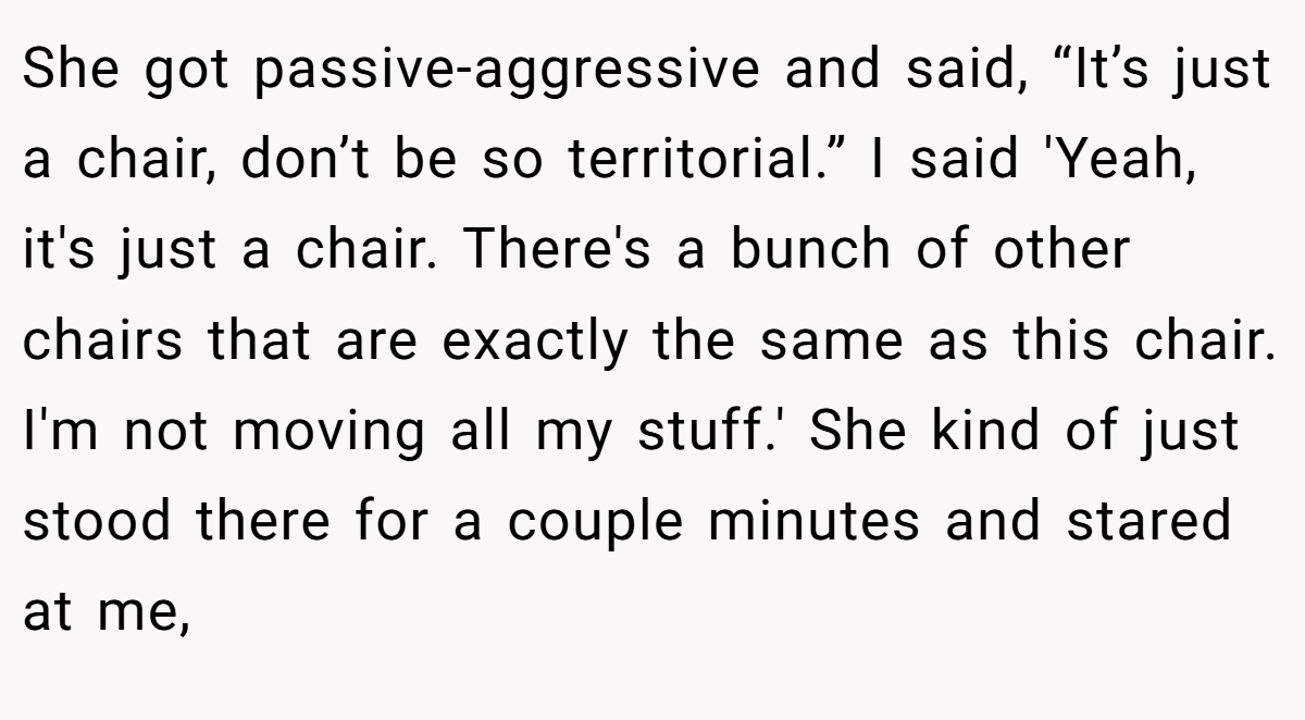 She got passive-aggressive and said, “It’s just a chair, don’t be so territorial.” I said 'Yeah, it's just a chair. There's a bunch of other chairs that are exactly the same as this chair. I'm not moving all my stuff.' She kind of just stood there for a couple minutes and stared at me,