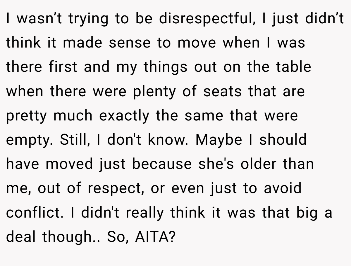 I wasn’t trying to be disrespectful, I just didn’t think it made sense to move when I was there first and my things out on the table when there were plenty of seats that are pretty much exactly the same that were empty. Still, I don't know. Maybe I should have moved just because she's older than me, out of respect, or even just to avoid conflict. I didn't really think it was that big a deal though.. So, AITA?