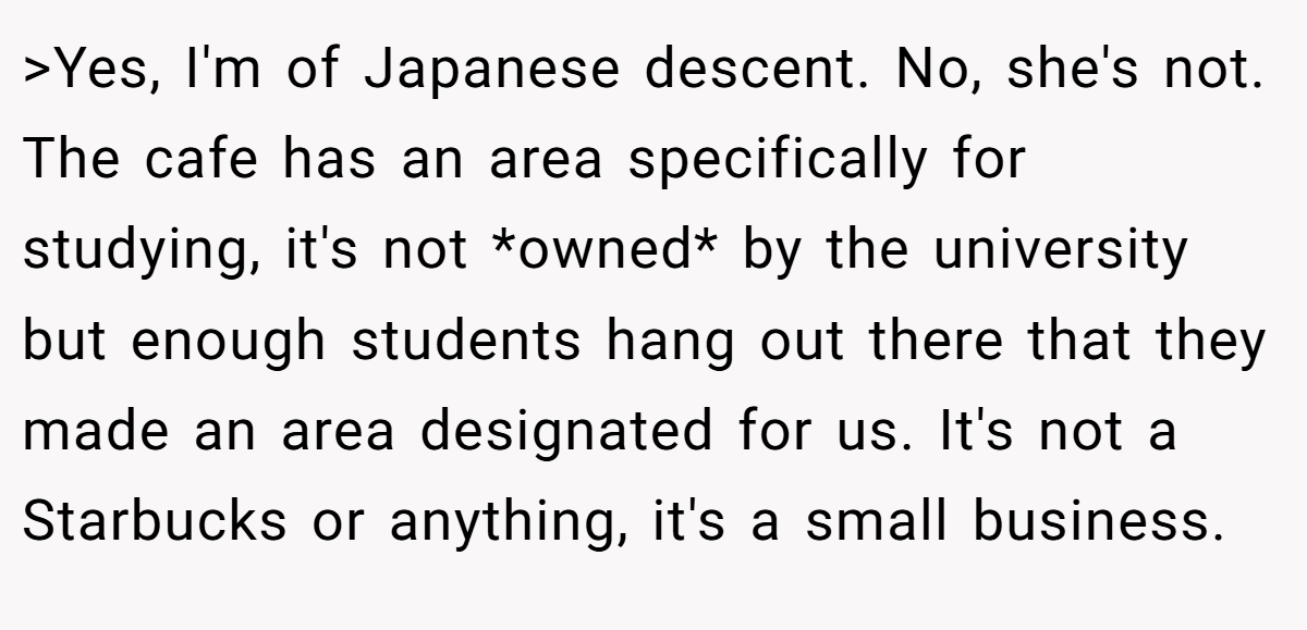 >Yes, I'm of Japanese descent. No, she's not. The cafe has an area specifically for studying, it's not *owned* by the university but enough students hang out there that they made an area designated for us. It's not a Starbucks or anything, it's a small business.