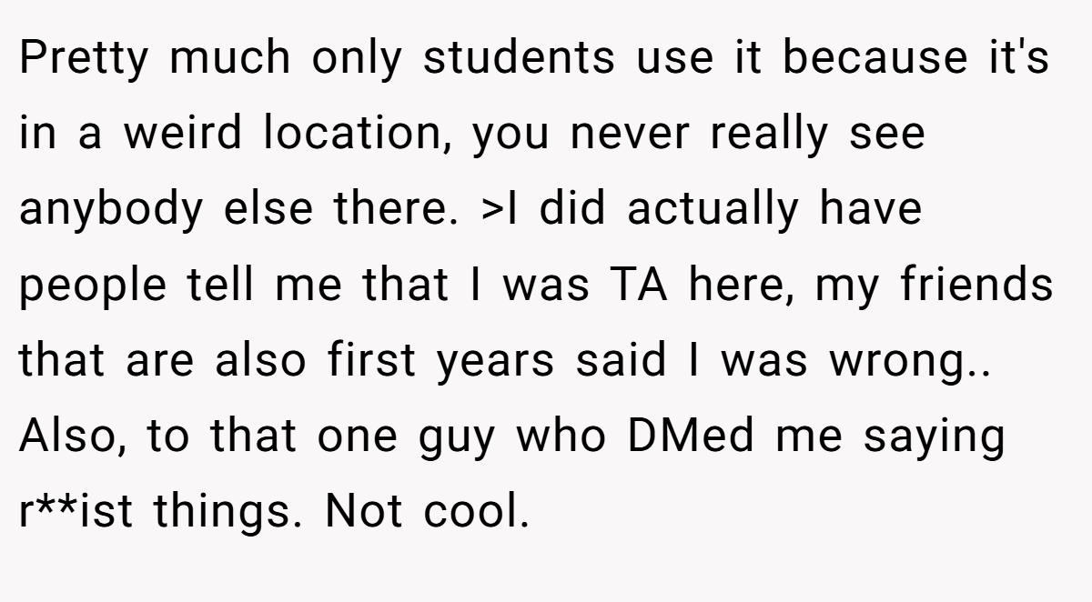 Pretty much only students use it because it's in a weird location, you never really see anybody else there. >I did actually have people tell me that I was TA here, my friends that are also first years said I was wrong.. Also, to that one guy who DMed me saying r**ist things. Not cool.