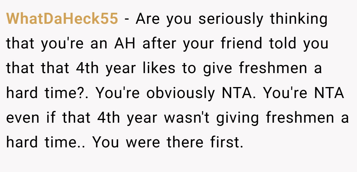 WhatDaHeck55 − Are you seriously thinking that you're an AH after your friend told you that that 4th year likes to give freshmen a hard time?. You're obviously NTA. You're NTA even if that 4th year wasn't giving freshmen a hard time.. You were there first.