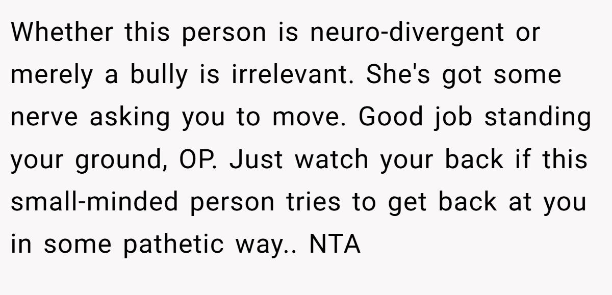 Whether this person is neuro-divergent or merely a bully is irrelevant. She's got some nerve asking you to move. Good job standing your ground, OP. Just watch your back if this small-minded person tries to get back at you in some pathetic way.. NTA