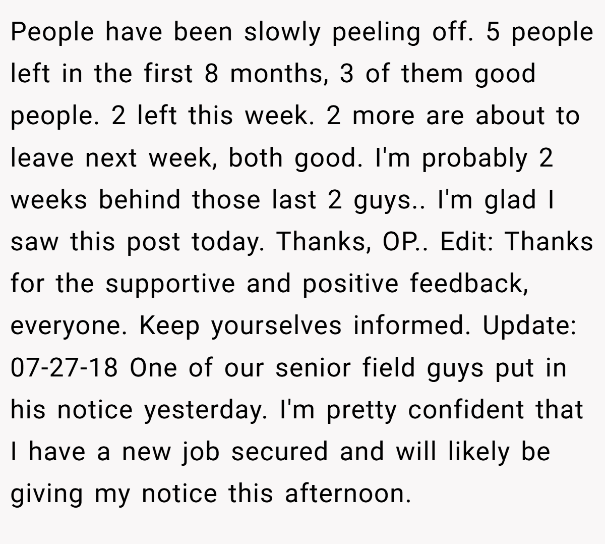 People have been slowly peeling off. 5 people left in the first 8 months, 3 of them good people. 2 left this week. 2 more are about to leave next week, both good. I'm probably 2 weeks behind those last 2 guys.. I'm glad I saw this post today. Thanks, OP.. Edit: Thanks for the supportive and positive feedback, everyone. Keep yourselves informed. Update: 07-27-18 One of our senior field guys put in his notice yesterday. I'm pretty confident that I have a new job secured and will likely be giving my notice this afternoon.