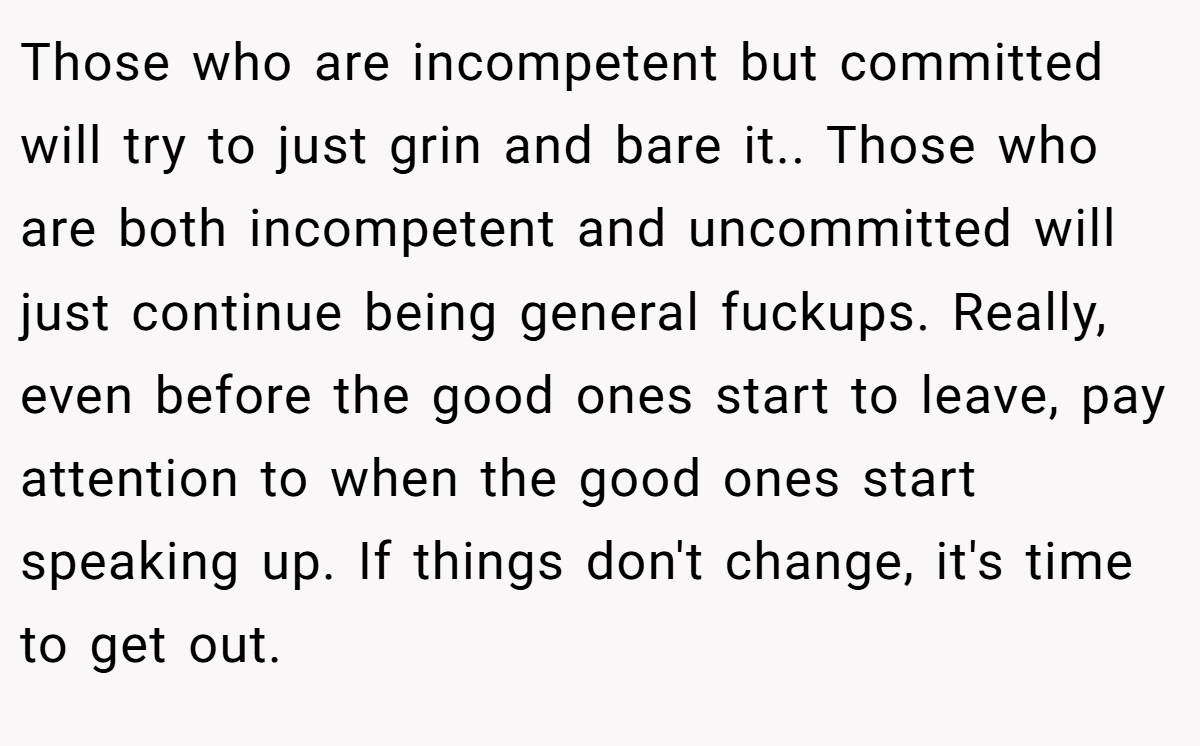 Those who are incompetent but committed will try to just grin and bare it.. Those who are both incompetent and uncommitted will just continue being general fuckups. Really, even before the good ones start to leave, pay attention to when the good ones start speaking up. If things don't change, it's time to get out.