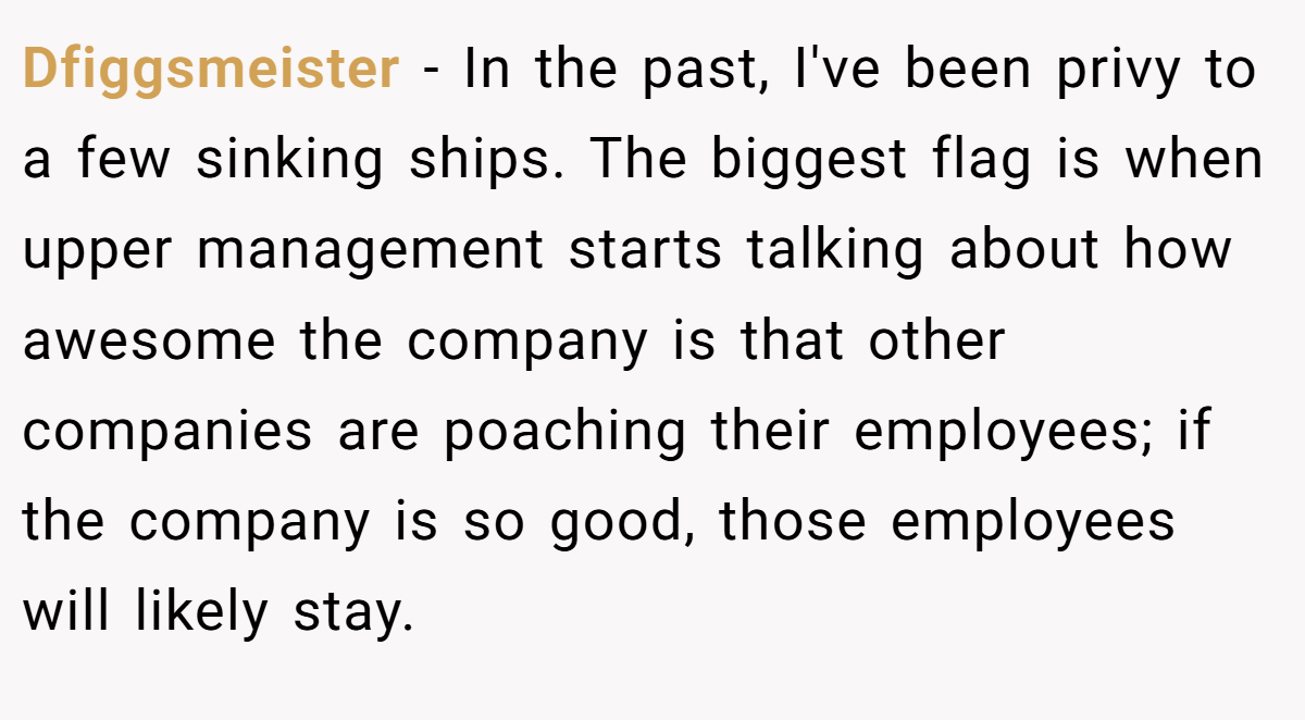 Dfiggsmeister − In the past, I've been privy to a few sinking ships. The biggest flag is when upper management starts talking about how awesome the company is that other companies are poaching their employees; if the company is so good, those employees will likely stay.