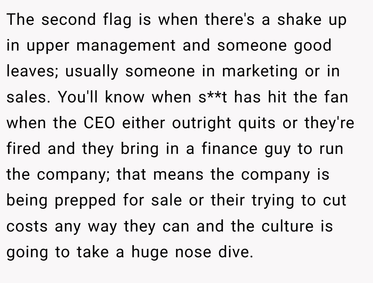 The second flag is when there's a shake up in upper management and someone good leaves; usually someone in marketing or in sales. You'll know when s**t has hit the fan when the CEO either outright quits or they're fired and they bring in a finance guy to run the company; that means the company is being prepped for sale or their trying to cut costs any way they can and the culture is going to take a huge nose dive.