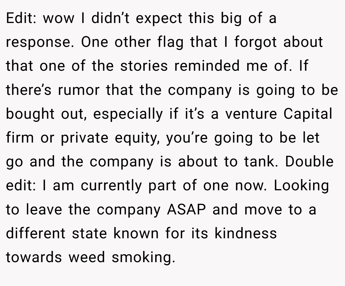 Edit: wow I didn’t expect this big of a response. One other flag that I forgot about that one of the stories reminded me of. If there’s rumor that the company is going to be bought out, especially if it’s a venture Capital firm or private equity, you’re going to be let go and the company is about to tank. Double edit: I am currently part of one now. Looking to leave the company ASAP and move to a different state known for its kindness towards weed smoking.