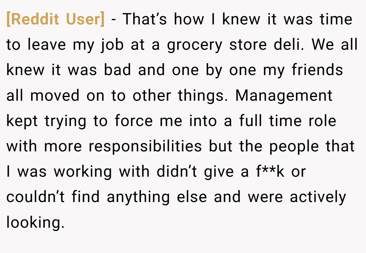 [Reddit User] − That’s how I knew it was time to leave my job at a grocery store deli. We all knew it was bad and one by one my friends all moved on to other things. Management kept trying to force me into a full time role with more responsibilities but the people that I was working with didn’t give a f**k or couldn’t find anything else and were actively looking.