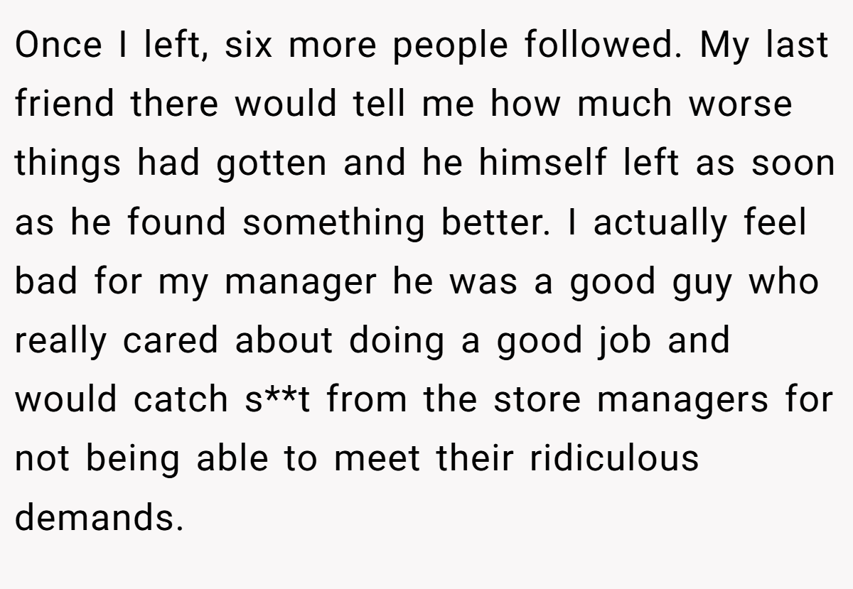 Once I left, six more people followed. My last friend there would tell me how much worse things had gotten and he himself left as soon as he found something better. I actually feel bad for my manager he was a good guy who really cared about doing a good job and would catch s**t from the store managers for not being able to meet their ridiculous demands.