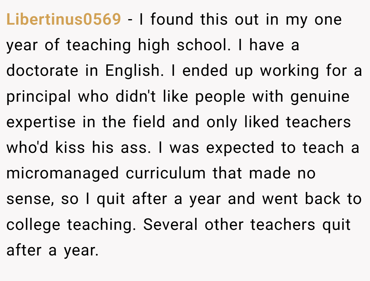 Libertinus0569 − I found this out in my one year of teaching high school. I have a doctorate in English. I ended up working for a principal who didn't like people with genuine expertise in the field and only liked teachers who'd kiss his ass. I was expected to teach a micromanaged curriculum that made no sense, so I quit after a year and went back to college teaching. Several other teachers quit after a year.