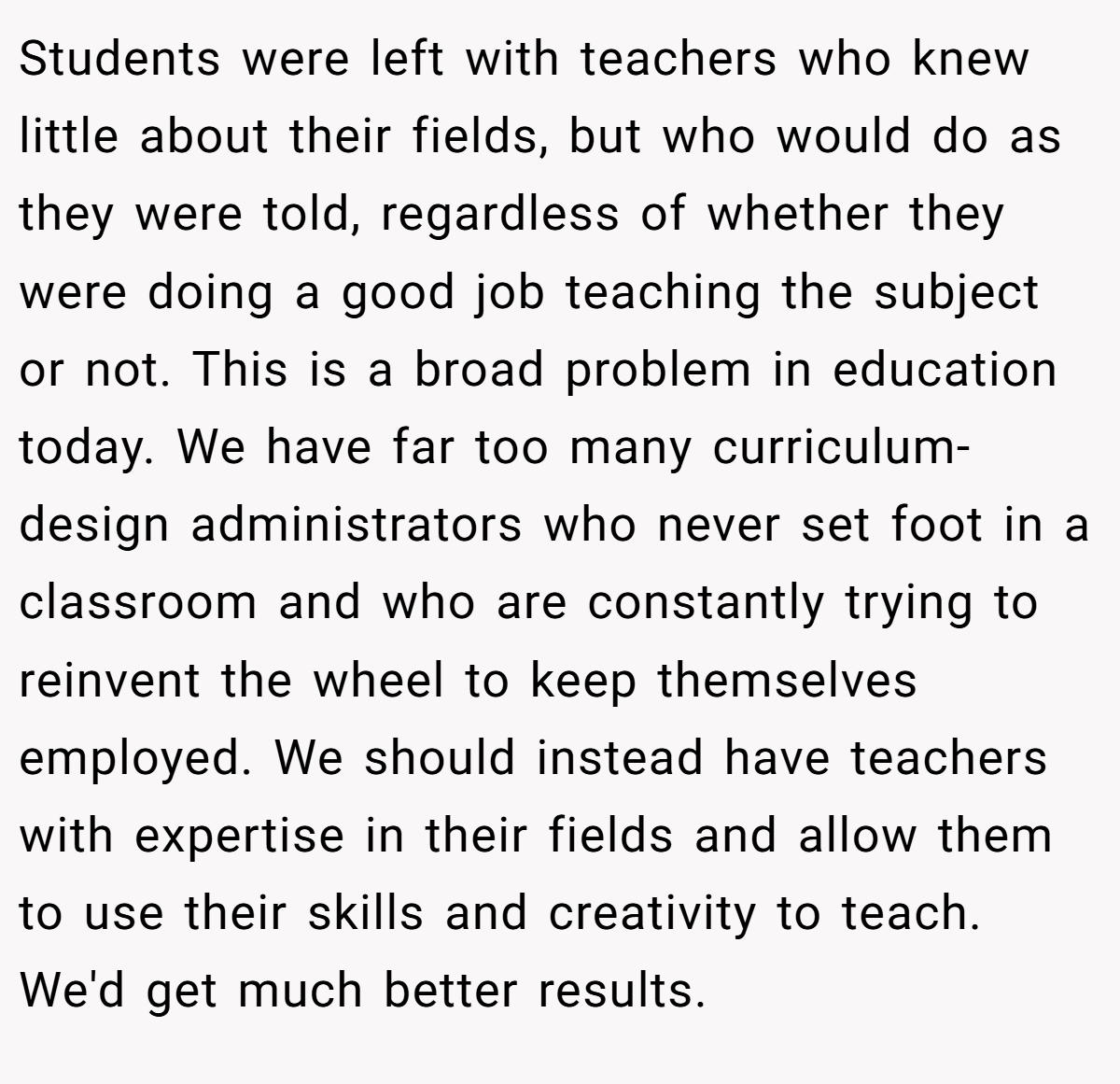 Students were left with teachers who knew little about their fields, but who would do as they were told, regardless of whether they were doing a good job teaching the subject or not. This is a broad problem in education today. We have far too many curriculum-design administrators who never set foot in a classroom and who are constantly trying to reinvent the wheel to keep themselves employed. We should instead have teachers with expertise in their fields and allow them to use their skills and creativity to teach. We'd get much better results.