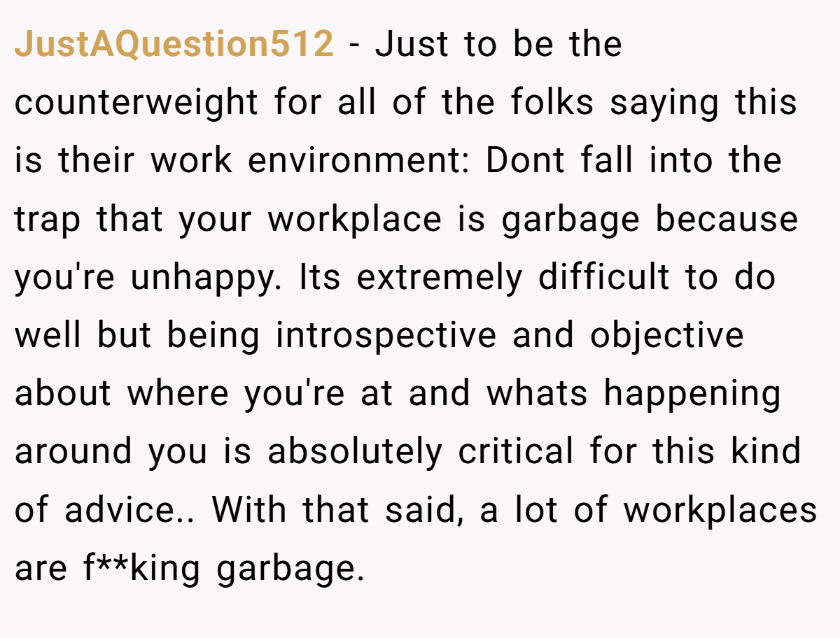 JustAQuestion512 − Just to be the counterweight for all of the folks saying this is their work environment: Dont fall into the trap that your workplace is garbage because you're unhappy. Its extremely difficult to do well but being introspective and objective about where you're at and whats happening around you is absolutely critical for this kind of advice.. With that said, a lot of workplaces are f**king garbage.