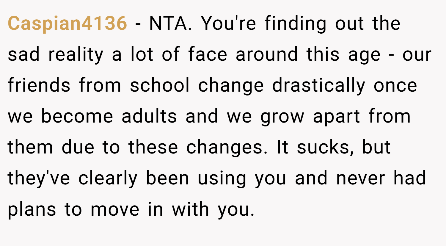 Caspian4136 − NTA. You're finding out the sad reality a lot of face around this age - our friends from school change drastically once we become adults and we grow apart from them due to these changes. It sucks, but they've clearly been using you and never had plans to move in with you.