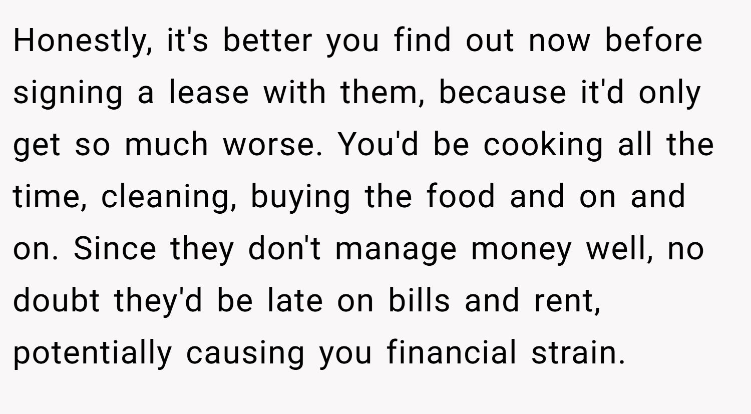 Honestly, it's better you find out now before signing a lease with them, because it'd only get so much worse. You'd be cooking all the time, cleaning, buying the food and on and on. Since they don't manage money well, no doubt they'd be late on bills and rent, potentially causing you financial strain.