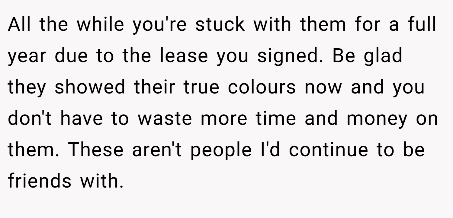 All the while you're stuck with them for a full year due to the lease you signed. Be glad they showed their true colours now and you don't have to waste more time and money on them. These aren't people I'd continue to be friends with.
