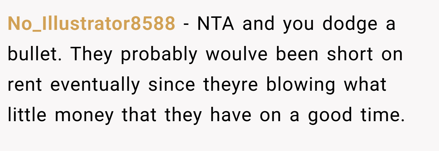 No_Illustrator8588 − NTA and you dodge a bullet. They probably woulve been short on rent eventually since theyre blowing what little money that they have on a good time.