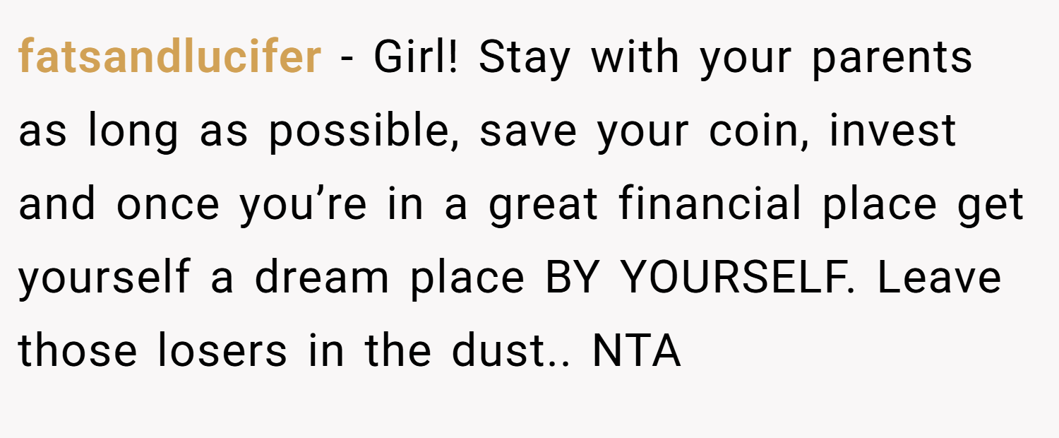 fatsandlucifer − Girl! Stay with your parents as long as possible, save your coin, invest and once you’re in a great financial place get yourself a dream place BY YOURSELF. Leave those losers in the dust.. NTA