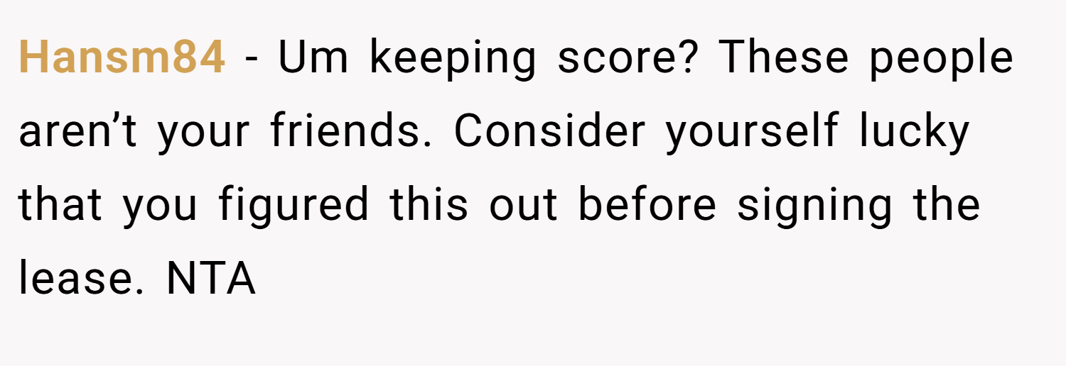 Hansm84 − Um keeping score? These people aren’t your friends. Consider yourself lucky that you figured this out before signing the lease. NTA