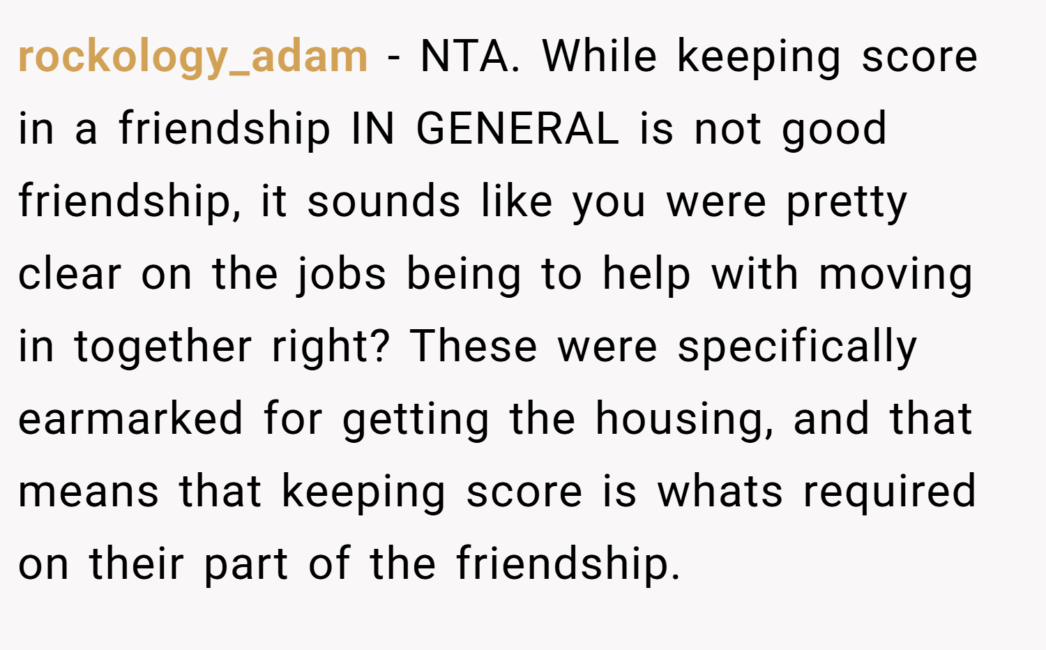 rockology_adam − NTA. While keeping score in a friendship IN GENERAL is not good friendship, it sounds like you were pretty clear on the jobs being to help with moving in together right? These were specifically earmarked for getting the housing, and that means that keeping score is whats required on their part of the friendship.