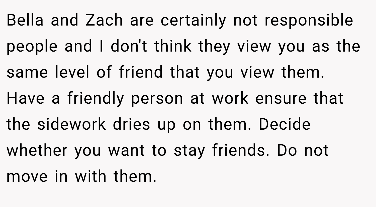 Bella and Zach are certainly not responsible people and I don't think they view you as the same level of friend that you view them. Have a friendly person at work ensure that the sidework dries up on them. Decide whether you want to stay friends. Do not move in with them.