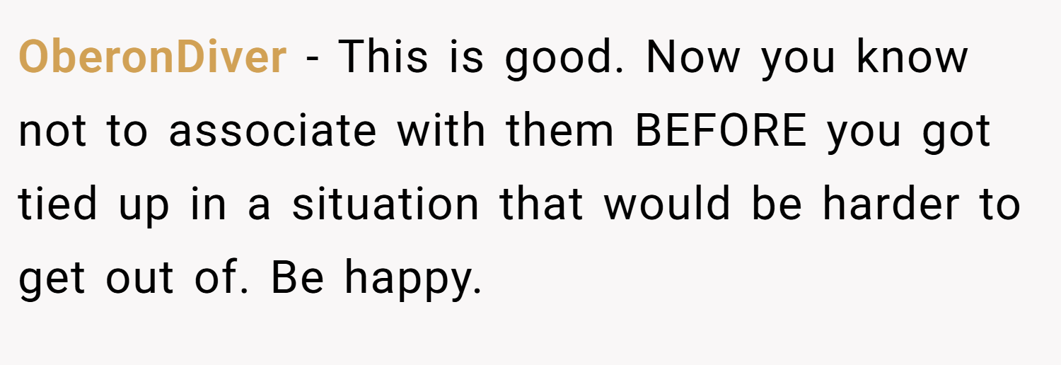OberonDiver − This is good. Now you know not to associate with them BEFORE you got tied up in a situation that would be harder to get out of. Be happy.
