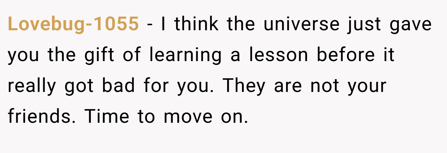 Lovebug-1055 − I think the universe just gave you the gift of learning a lesson before it really got bad for you. They are not your friends. Time to move on.